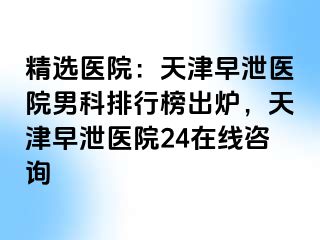 精选医院：天津早泄医院男科排行榜出炉，天津早泄医院24在线咨询