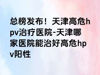 总榜发布！天津高危hpv治疗医院-天津哪家医院能治好高危hpv阳性