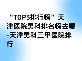 “TOP3排行榜”天津医院男科排名榜去哪-天津男科三甲医院排行