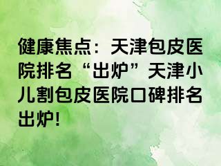 健康焦点：天津包皮医院排名“出炉”天津小儿割包皮医院口碑排名出炉!
