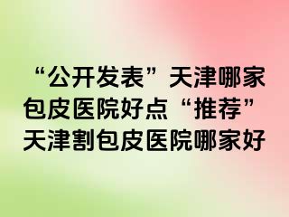 “公开发表”天津哪家包皮医院好点“推荐”天津割包皮医院哪家好