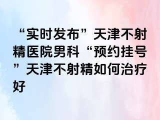 “实时发布”天津不射精医院男科“预约挂号”天津不射精如何治疗好