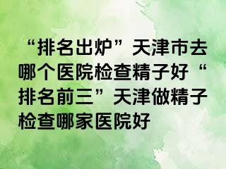 “排名出炉”天津市去哪个医院检查精子好“排名前三”天津做精子检查哪家医院好