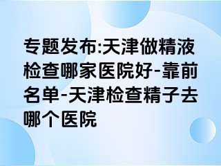 专题发布:天津做精液检查哪家医院好-靠前名单-天津检查精子去哪个医院