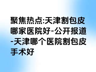 聚焦热点:天津割包皮哪家医院好-公开报道-天津哪个医院割包皮手术好