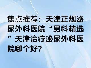 焦点推荐：天津正规泌尿外科医院“男科精选”天津治疗泌尿外科医院哪个好？