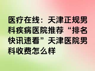 医疗在线：天津正规男科疾病医院推荐“排名快讯速看”天津医院男科收费怎么样