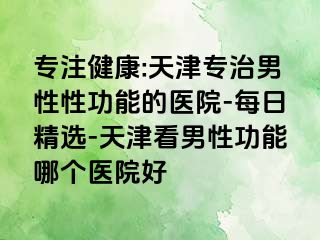 专注健康:天津专治男性性功能的医院-每日精选-天津看男性功能哪个医院好