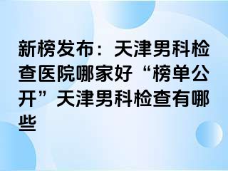 新榜发布：天津男科检查医院哪家好“榜单公开”天津男科检查有哪些