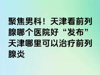 聚焦男科！天津看前列腺哪个医院好“发布”天津哪里可以治疗前列腺炎