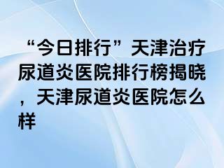 “今日排行”天津治疗尿道炎医院排行榜揭晓，天津尿道炎医院怎么样