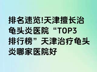 排名速览!天津擅长治龟头炎医院“TOP3排行榜”天津治疗龟头炎哪家医院好