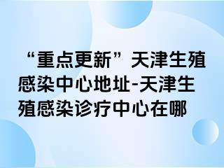“重点更新”天津生殖感染中心地址-天津生殖感染诊疗中心在哪