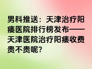 男科推送：天津治疗阳痿医院排行榜发布——天津医院治疗阳痿收费贵不贵呢？