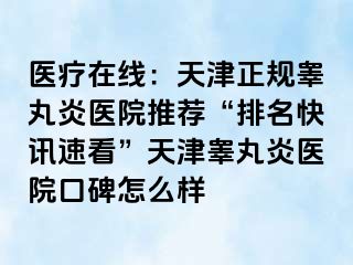 医疗在线：天津正规睾丸炎医院推荐“排名快讯速看”天津睾丸炎医院口碑怎么样