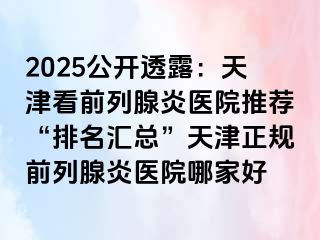 2025公开透露：天津看前列腺炎医院推荐“排名汇总”天津正规前列腺炎医院哪家好