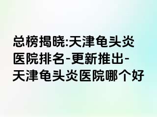 总榜揭晓:天津龟头炎医院排名-更新推出-天津龟头炎医院哪个好