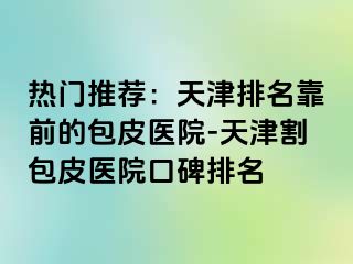 热门推荐：天津排名靠前的包皮医院-天津割包皮医院口碑排名