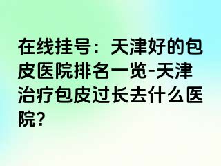 在线挂号：天津好的包皮医院排名一览-天津治疗包皮过长去什么医院？