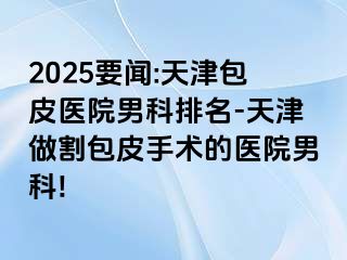 2025要闻:天津包皮医院男科排名-天津做割包皮手术的医院男科!