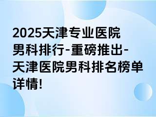 2025天津专业医院男科排行-重磅推出-天津医院男科排名榜单详情!