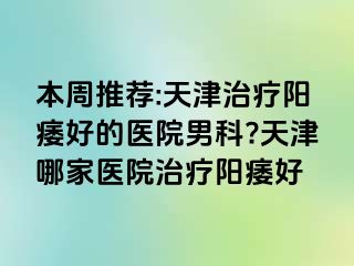 本周推荐:天津治疗阳痿好的医院男科?天津哪家医院治疗阳痿好