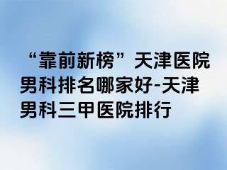“靠前新榜”天津医院男科排名哪家好-天津男科三甲医院排行