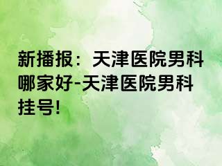 新播报：天津医院男科哪家好-天津医院男科挂号!