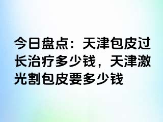 今日盘点：天津包皮过长治疗多少钱，天津激光割包皮要多少钱