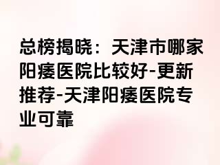 总榜揭晓：天津市哪家阳痿医院比较好-更新推荐-天津阳痿医院专业可靠