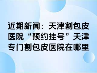 近期新闻：天津割包皮医院“预约挂号”天津专门割包皮医院在哪里