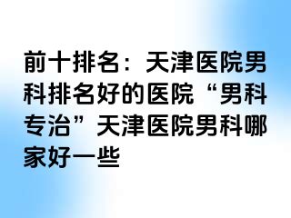 前十排名：天津医院男科排名好的医院“男科专治”天津医院男科哪家好一些