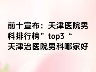 前十宣布：天津医院男科排行榜”top3“天津治医院男科哪家好