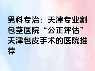 男科专治：天津专业割包茎医院“公正评估”天津包皮手术的医院推荐