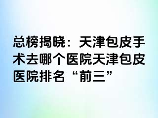 总榜揭晓：天津包皮手术去哪个医院天津包皮医院排名“前三”