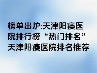 榜单出炉:天津阳痿医院排行榜“热门排名”天津阳痿医院排名推荐