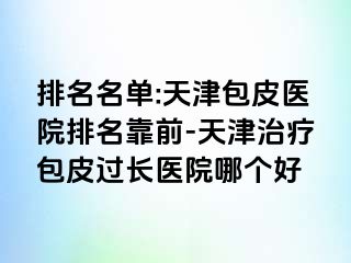 排名名单:天津包皮医院排名靠前-天津治疗包皮过长医院哪个好