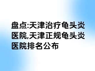 盘点:天津治疗龟头炎医院,天津正规龟头炎医院排名公布