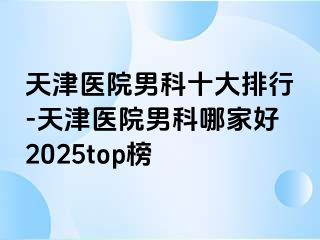 天津医院男科十大排行-天津医院男科哪家好2025top榜