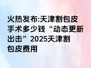 火热发布:天津割包皮手术多少钱“动态更新出击”2025天津割包皮费用