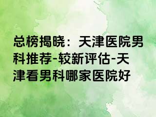 总榜揭晓：天津医院男科推荐-较新评估-天津看男科哪家医院好