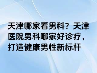 天津哪家看男科？天津医院男科哪家好诊疗，打造健康男性新标杆