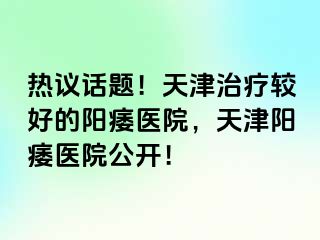 热议话题！天津治疗较好的阳痿医院，天津阳痿医院公开！