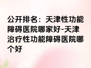 公开排名：天津性功能障碍医院哪家好-天津治疗性功能障碍医院哪个好