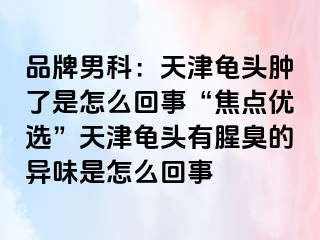 品牌男科：天津龟头肿了是怎么回事“焦点优选”天津龟头有腥臭的异味是怎么回事